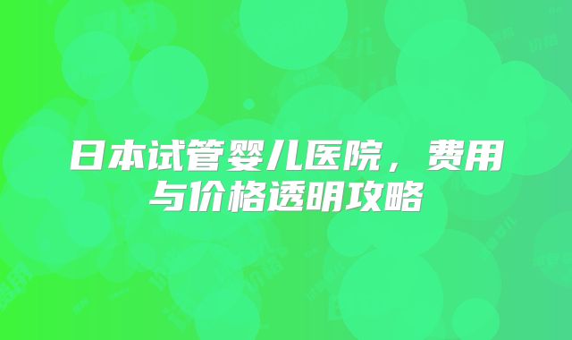日本试管婴儿医院，费用与价格透明攻略