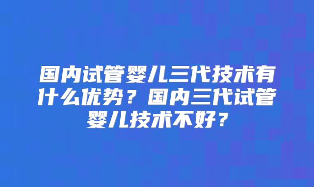 国内试管婴儿三代技术有什么优势？国内三代试管婴儿技术不好？