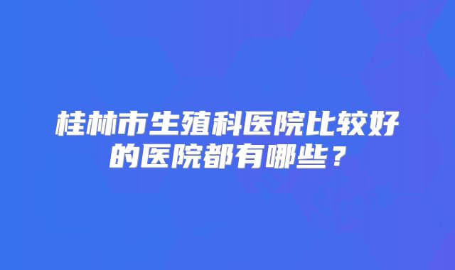 桂林市生殖科医院比较好的医院都有哪些?