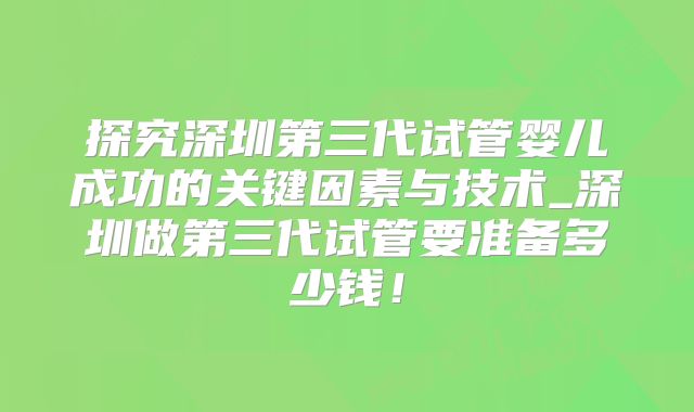 探究深圳第三代试管婴儿成功的关键因素与技术_深圳做第三代试管要准备多少钱!