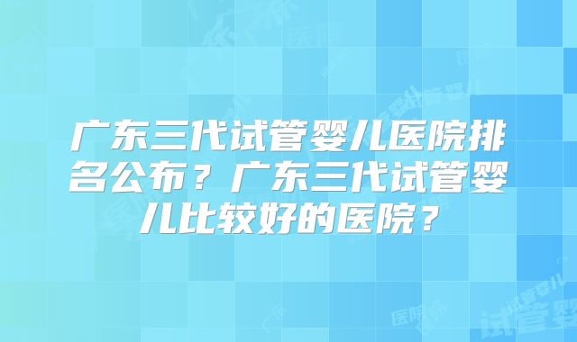 广东三代试管婴儿医院排名公布?广东三代试管婴儿比较好的医院?
