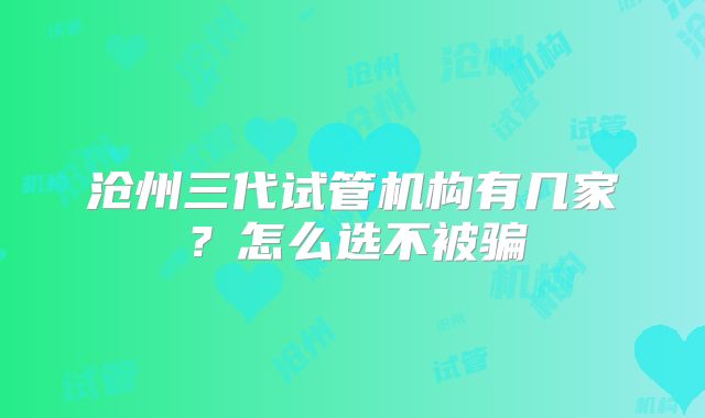 沧州三代试管机构有几家？怎么选不被骗