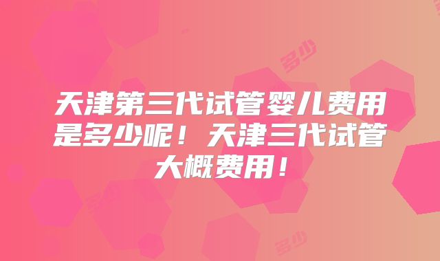 天津第三代试管婴儿费用是多少呢！天津三代试管大概费用！