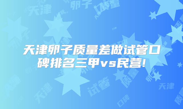 天津卵子质量差做试管口碑排名三甲vs民营!