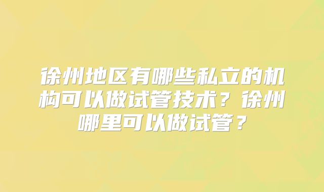 徐州地区有哪些私立的机构可以做试管技术？徐州哪里可以做试管？