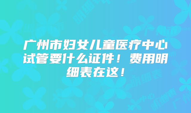 广州市妇女儿童医疗中心试管要什么证件！费用明细表在这！