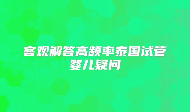 客观解答高频率泰国试管婴儿疑问