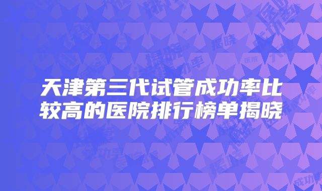 天津第三代试管成功率比较高的医院排行榜单揭晓