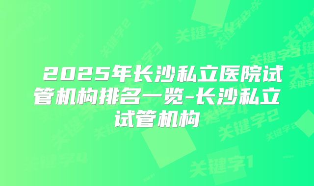  2025年长沙私立医院试管机构排名一览-长沙私立试管机构