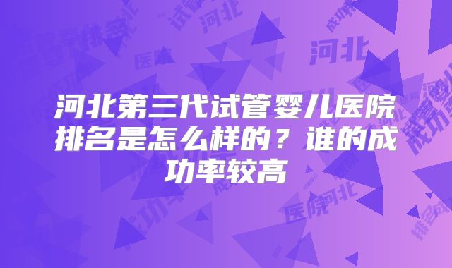 河北第三代试管婴儿医院排名是怎么样的？谁的成功率较高