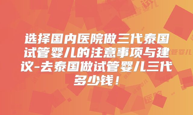 选择国内医院做三代泰国试管婴儿的注意事项与建议-去泰国做试管婴儿三代多少钱!
