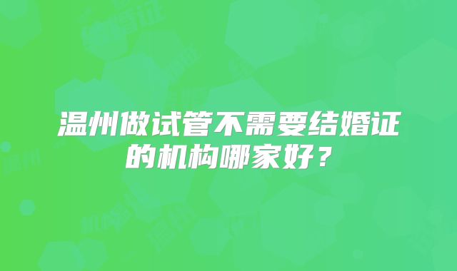 温州做试管不需要结婚证的机构哪家好？