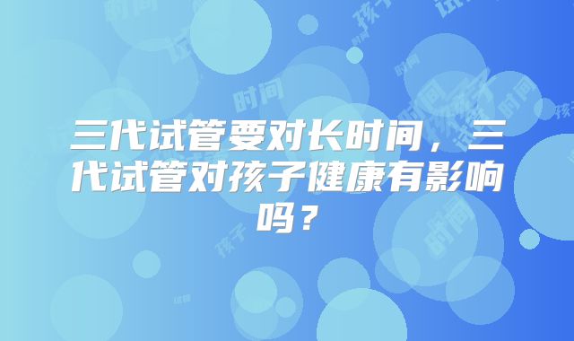 三代试管要对长时间，三代试管对孩子健康有影响吗？