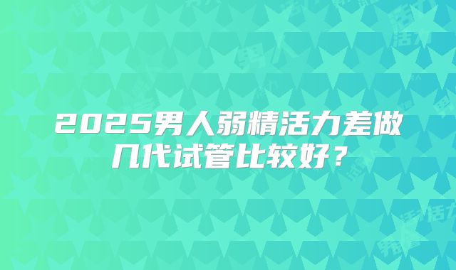 2025男人弱精活力差做几代试管比较好?