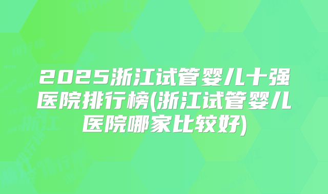 2025浙江试管婴儿十强医院排行榜(浙江试管婴儿医院哪家比较好)