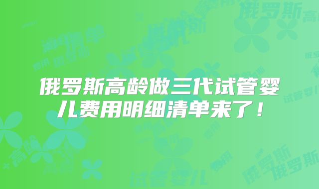 俄罗斯高龄做三代试管婴儿费用明细清单来了!
