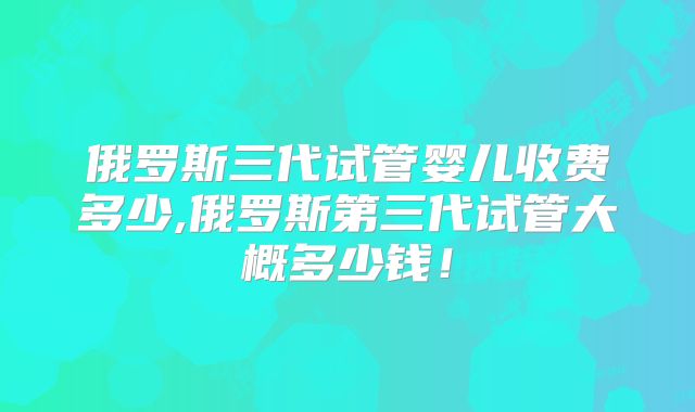 俄罗斯三代试管婴儿收费多少,俄罗斯第三代试管大概多少钱！