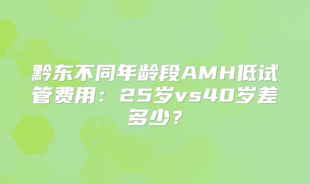 黔东不同年龄段AMH低试管费用:25岁vs40岁差多少?