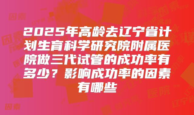 2025年高龄去辽宁省计划生育科学研究院附属医院做三代试管的成功率有多少?影响成功率的因素有哪些