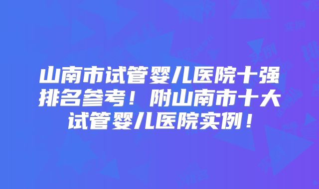 山南市试管婴儿医院十强排名参考！附山南市十大试管婴儿医院实例！