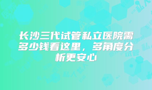 长沙三代试管私立医院需多少钱看这里，多角度分析更安心