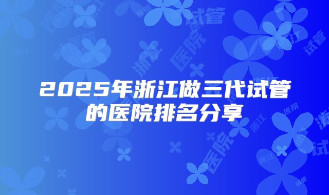 2025年浙江做三代试管的医院排名分享
