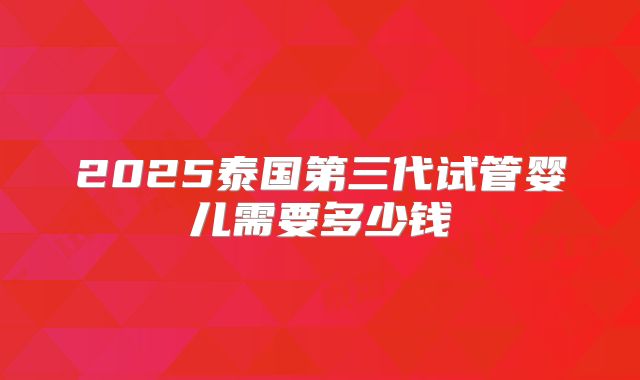 2025泰国第三代试管婴儿需要多少钱