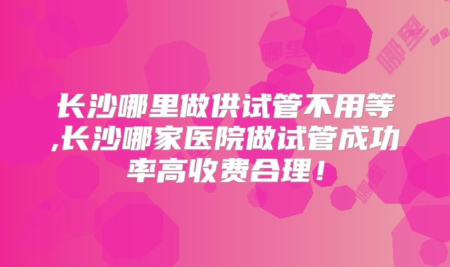 长沙哪里做供试管不用等,长沙哪家医院做试管成功率高收费合理！