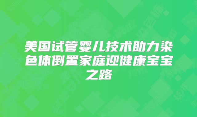 美国试管婴儿技术助力染色体倒置家庭迎健康宝宝之路