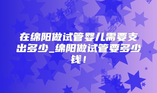 在绵阳做试管婴儿需要支出多少_绵阳做试管要多少钱!