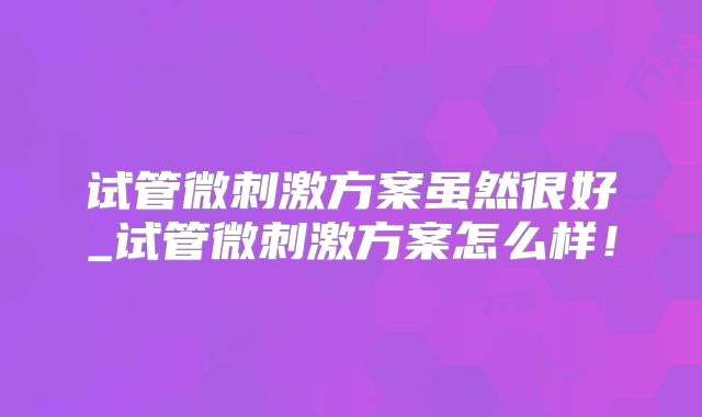 试管微刺激方案虽然很好_试管微刺激方案怎么样!