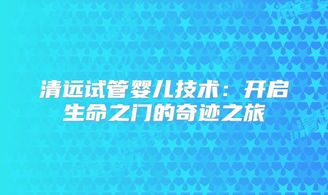 清远试管婴儿技术:开启生命之门的奇迹之旅