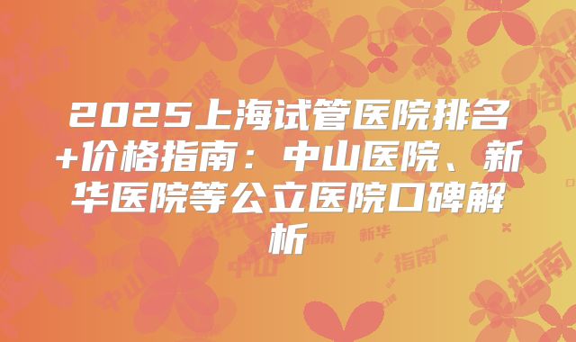 2025上海试管医院排名+价格指南：中山医院、新华医院等公立医院口碑解析