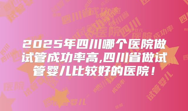 2025年四川哪个医院做试管成功率高,四川省做试管婴儿比较好的医院！