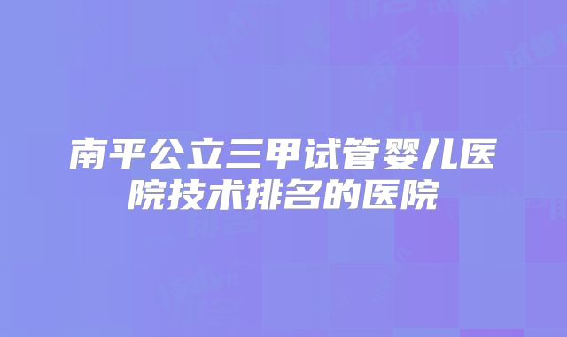 南平公立三甲试管婴儿医院技术排名的医院
