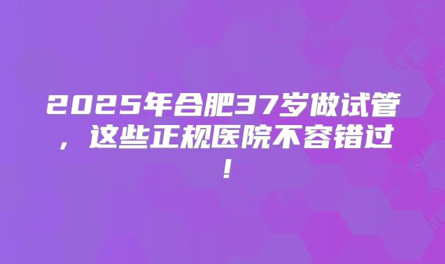 2025年合肥37岁做试管，这些正规医院不容错过！