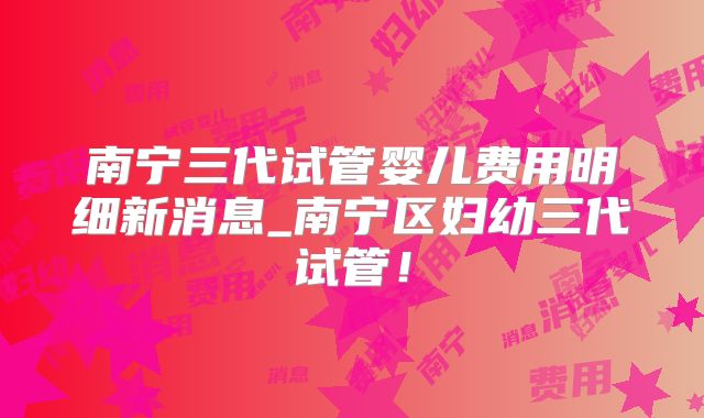 南宁三代试管婴儿费用明细新消息_南宁区妇幼三代试管!