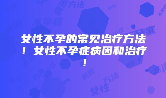 女性不孕的常见治疗方法!女性不孕症病因和治疗!