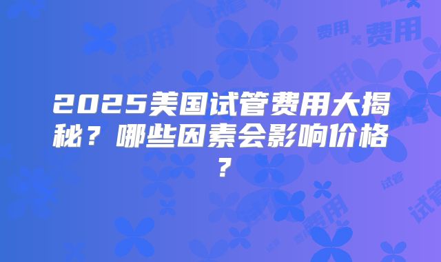 2025美国试管费用大揭秘？哪些因素会影响价格？
