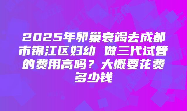 2025年卵巢衰竭去成都市锦江区妇幼 做三代试管的费用高吗？大概要花费多少钱