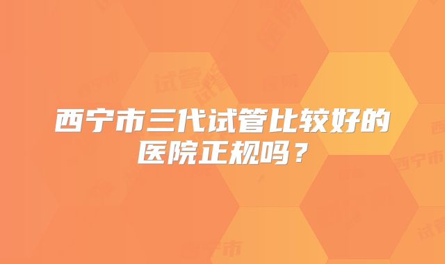 西宁市三代试管比较好的医院正规吗?