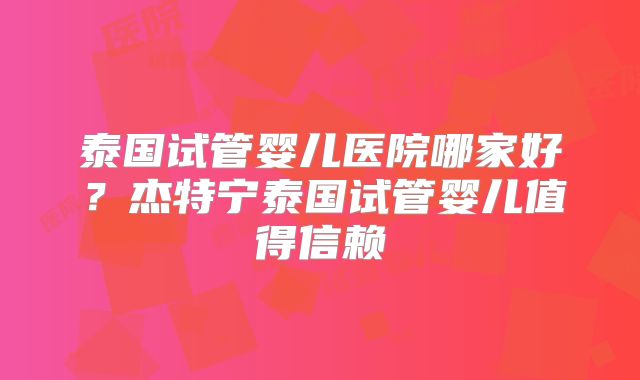 泰国试管婴儿医院哪家好？杰特宁泰国试管婴儿值得信赖