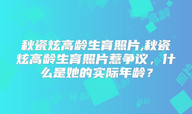 秋瓷炫高龄生育照片,秋瓷炫高龄生育照片惹争议，什么是她的实际年龄？