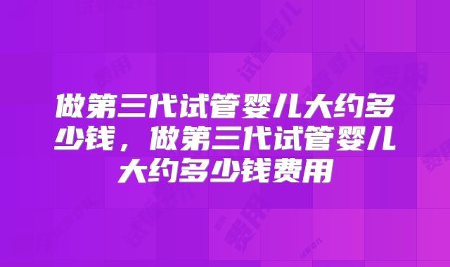 做第三代试管婴儿大约多少钱，做第三代试管婴儿大约多少钱费用