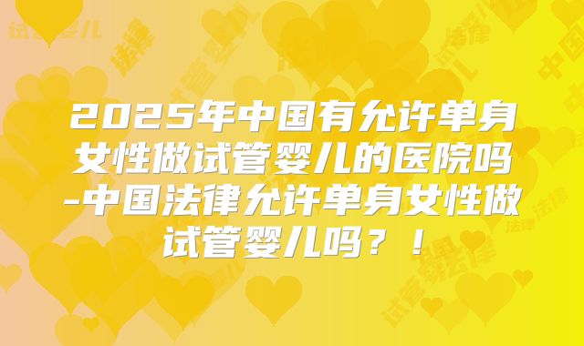 2025年中国有允许单身女性做试管婴儿的医院吗-中国法律允许单身女性做试管婴儿吗？！