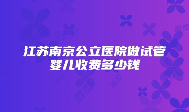 江苏南京公立医院做试管婴儿收费多少钱