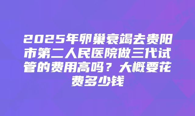 2025年卵巢衰竭去贵阳市第二人民医院做三代试管的费用高吗?大概要花费多少钱