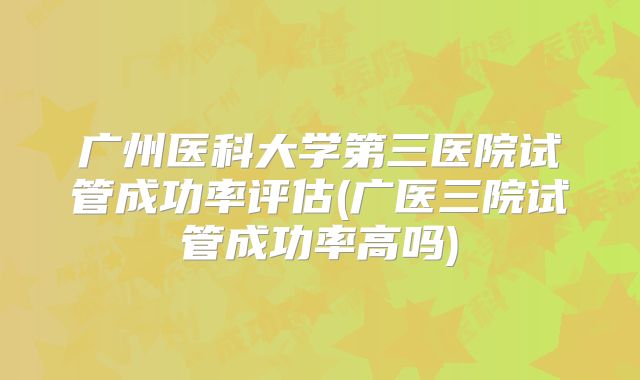 广州医科大学第三医院试管成功率评估(广医三院试管成功率高吗)