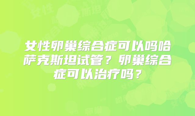 女性卵巢综合症可以吗哈萨克斯坦试管？卵巢综合症可以治疗吗？