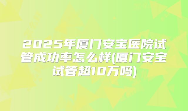 2025年厦门安宝医院试管成功率怎么样(厦门安宝试管超10万吗)